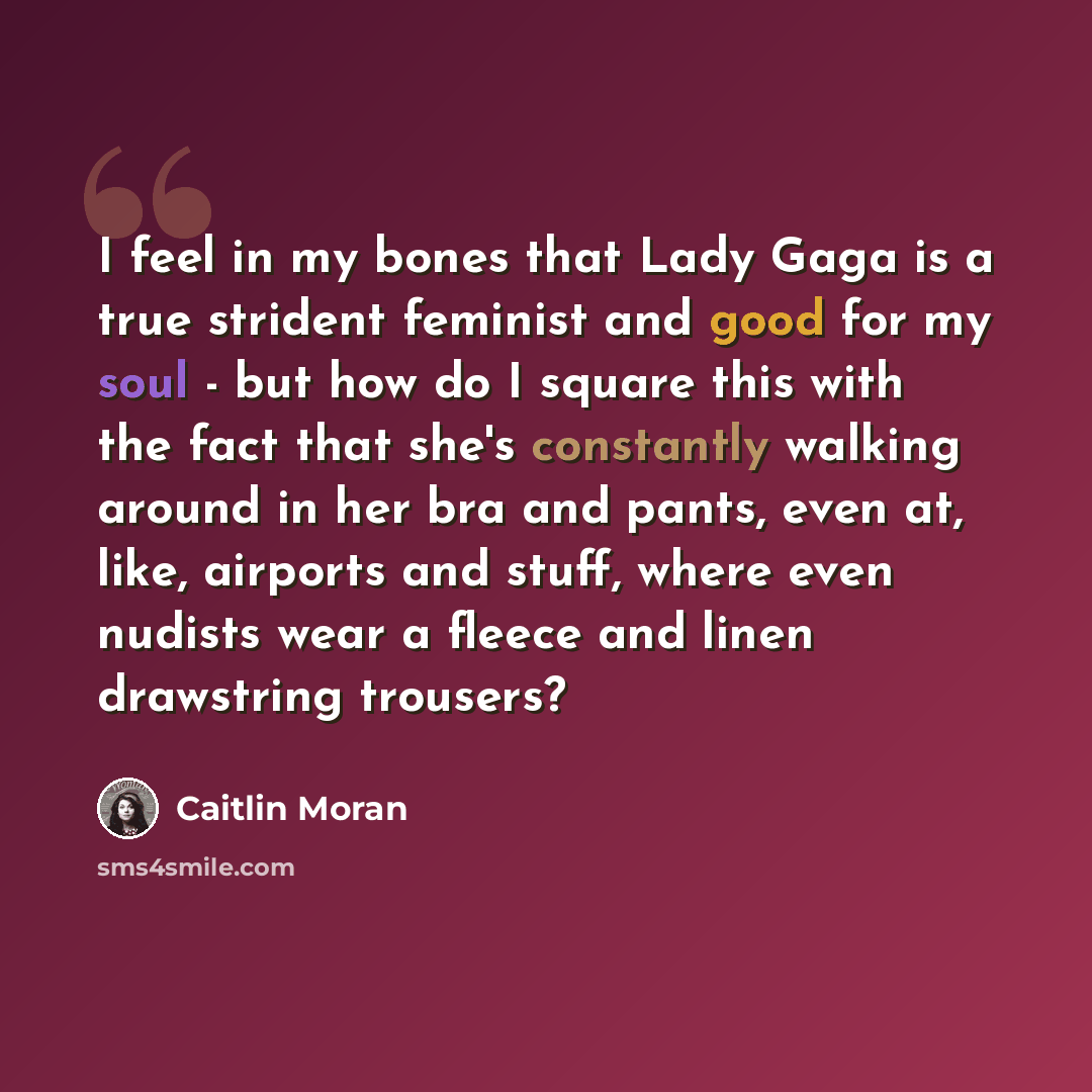 “I feel in my bones that Lady Gaga is a true strident feminist and good for my soul - but how do I square this with the fact that she's constantly walking around in her bra and pants, even at, like, airports and stuff, where even nudists wear a fleece and linen drawstring trousers?” quote by Caitlin Moran