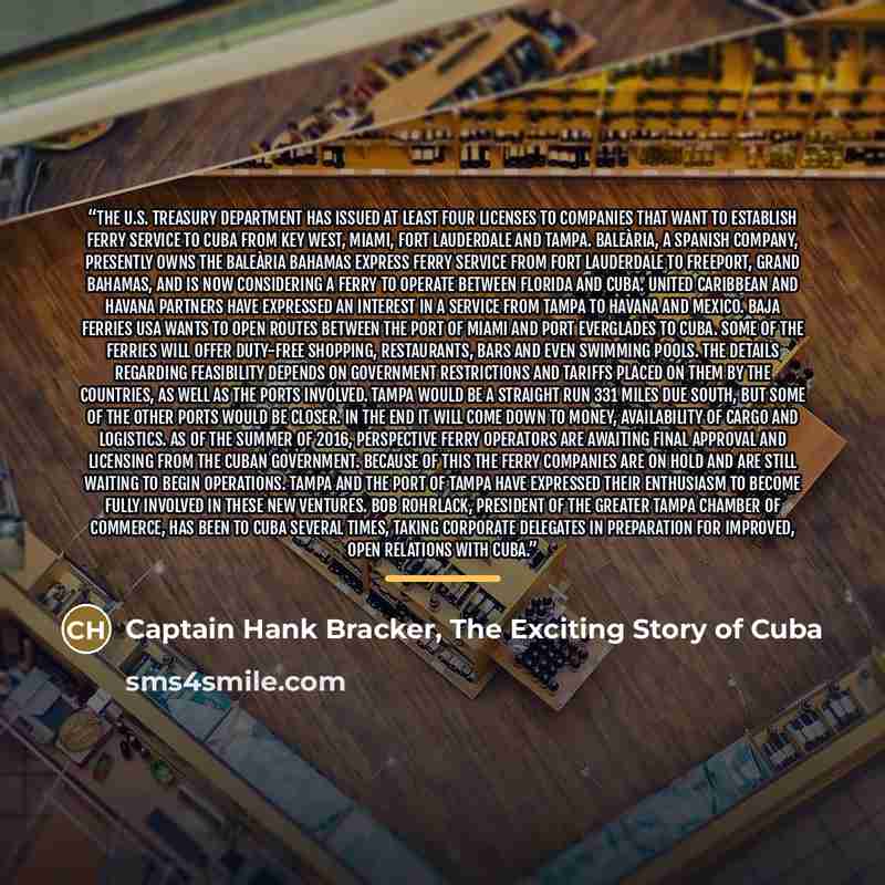 “The U.S. Treasury Department has issued at least four licenses to companies that want to establish ferry service to Cuba from Key West, Miami, Fort Lauderdale and Tampa. Baleària, a Spanish company, presently owns the Baleària Bahamas Express ferry service from Fort Lauderdale to Freeport, Grand…” quote by Captain Hank Bracker, The Exciting Story of Cuba