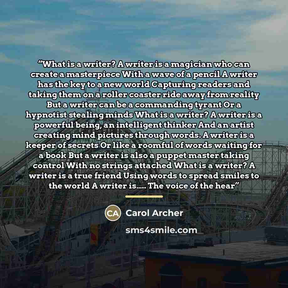 “What is a writer? A writer is a magician who can create a masterpiece With a wave of a pencil A writer has the key to a new world Capturing readers and taking them on a roller coaster ride away from reality But a writer can be a commanding tyrant Or a hypnotist stealing minds What is a writer? A…” quote by Carol Archer