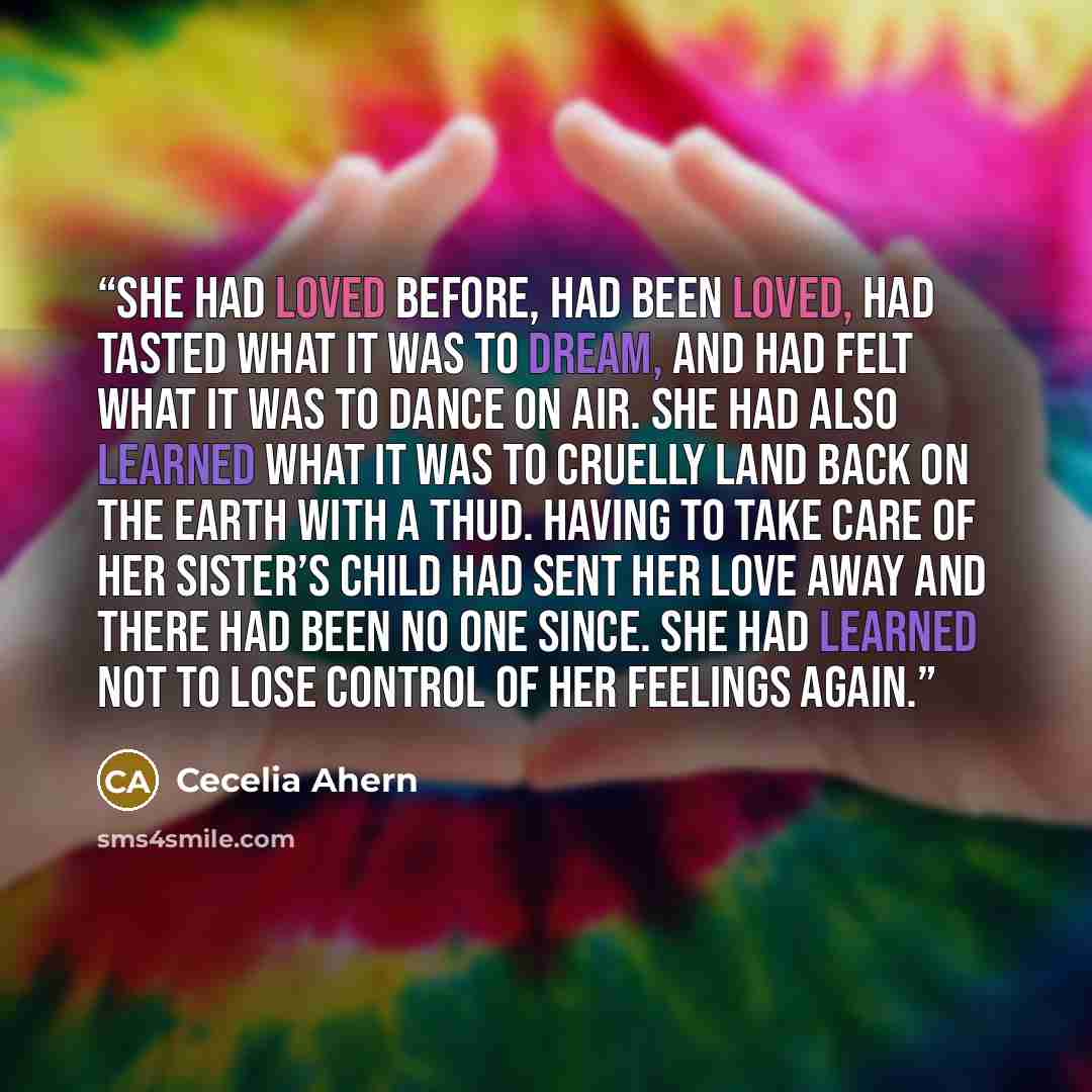 “She had loved before, had been loved, had tasted what it was to dream, and had felt what it was to dance on air. She had also learned what it was to cruelly land back on the earth with a thud. Having to take care of her sister’s child had sent her love away and there had been no one since. She had…” quote by Cecelia Ahern