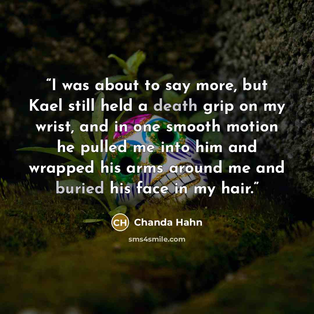 “I was about to say more, but Kael still held a death grip on my wrist, and in one smooth motion he pulled me into him and wrapped his arms around me and buried his face in my hair.” quote by Chanda Hahn