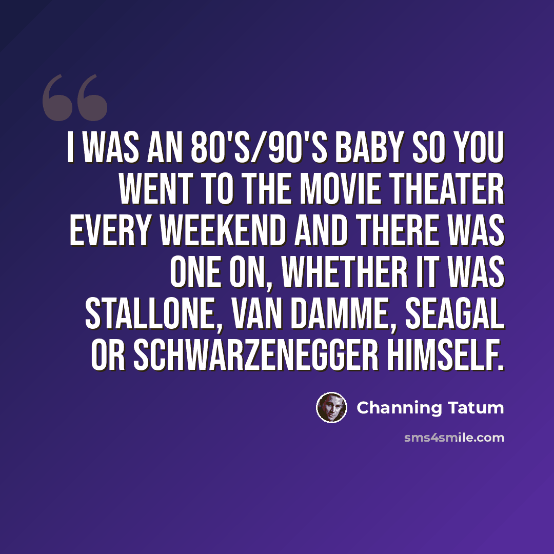“I was an 80's/90's baby so you went to the movie theater every weekend and there was one on, whether it was Stallone, Van Damme, Seagal or Schwarzenegger himself.” quote by Channing Tatum