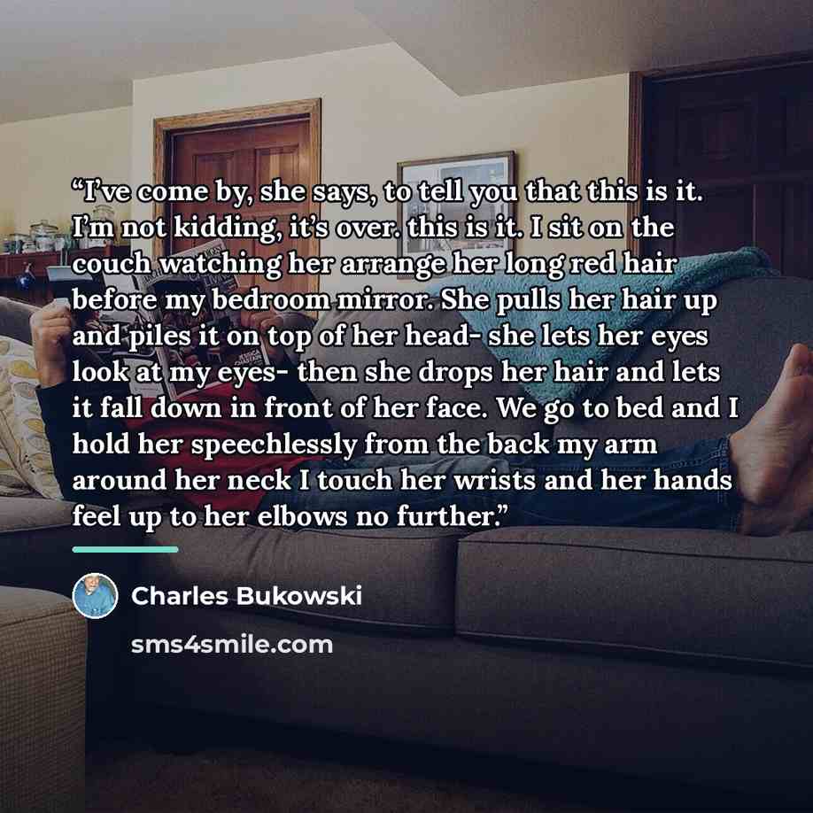 “I’ve come by, she says, to tell you that this is it. I’m not kidding, it’s over. this is it. I sit on the couch watching her arrange her long red hair before my bedroom mirror. She pulls her hair up and piles it on top of her head- she lets her eyes look at my eyes- then she drops her hair and…” quote by Charles Bukowski