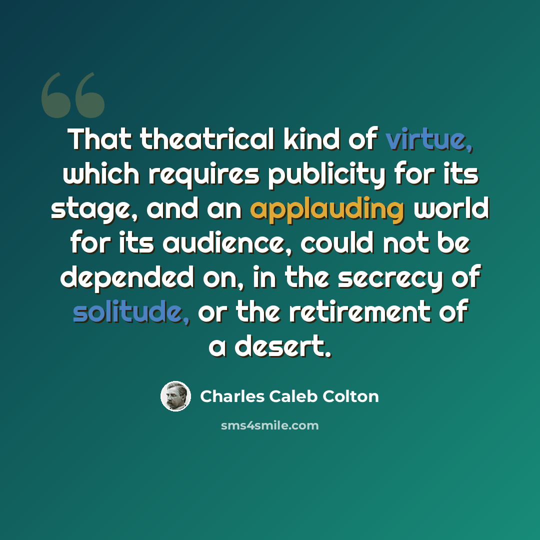 “That theatrical kind of virtue, which requires publicity for its stage, and an applauding world for its audience, could not be depended on, in the secrecy of solitude, or the retirement of a desert.” quote by Charles Caleb Colton