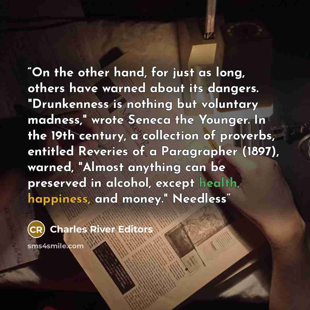 “On the other hand, for just as long, others have warned about its dangers. "Drunkenness is nothing but voluntary madness," wrote Seneca the Younger. In the 19th century, a collection of proverbs, entitled Reveries of a Paragrapher (1897), warned, "Almost anything can be preserved in alcohol…” quote by Charles River Editors