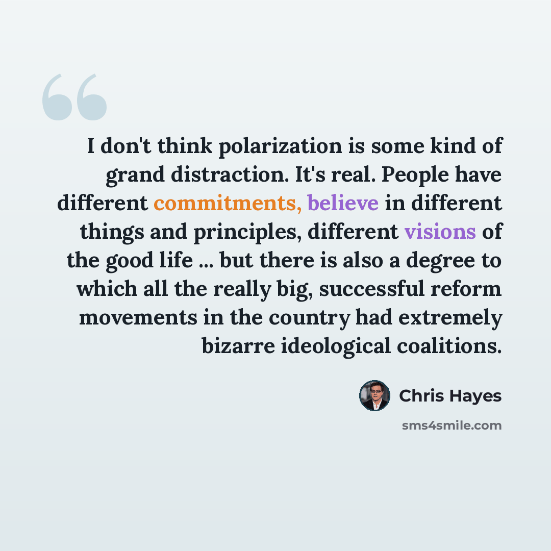 “I don't think polarization is some kind of grand distraction. It's real. People have different commitments, believe in different things and principles, different visions of the good life ... but there is also a degree to which all the really big, successful reform movements in the country had…” quote by Chris Hayes
