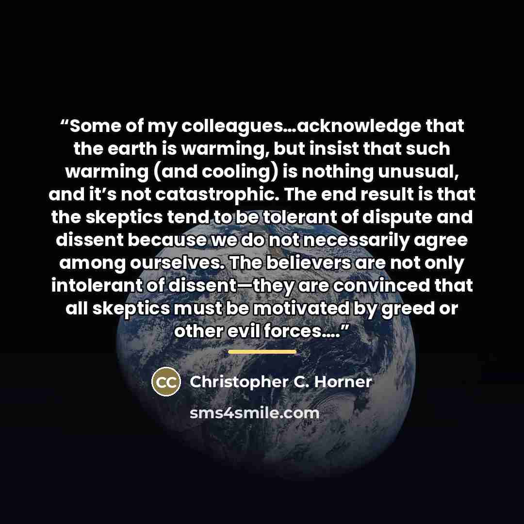 “Some of my colleagues…acknowledge that the earth is warming, but insist that such warming (and cooling) is nothing unusual, and it’s not catastrophic. The end result is that the skeptics tend to be tolerant of dispute and dissent because we do not necessarily agree among ourselves. The believers…” quote by Christopher C. Horner