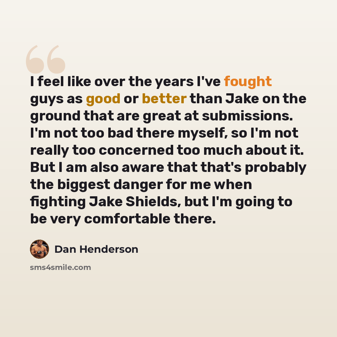 “I feel like over the years I've fought guys as good or better than Jake on the ground that are great at submissions. I'm not too bad there myself, so I'm not really too concerned too much about it. But I am also aware that that's probably the biggest danger for me when fighting Jake Shields, but…” quote by Dan Henderson