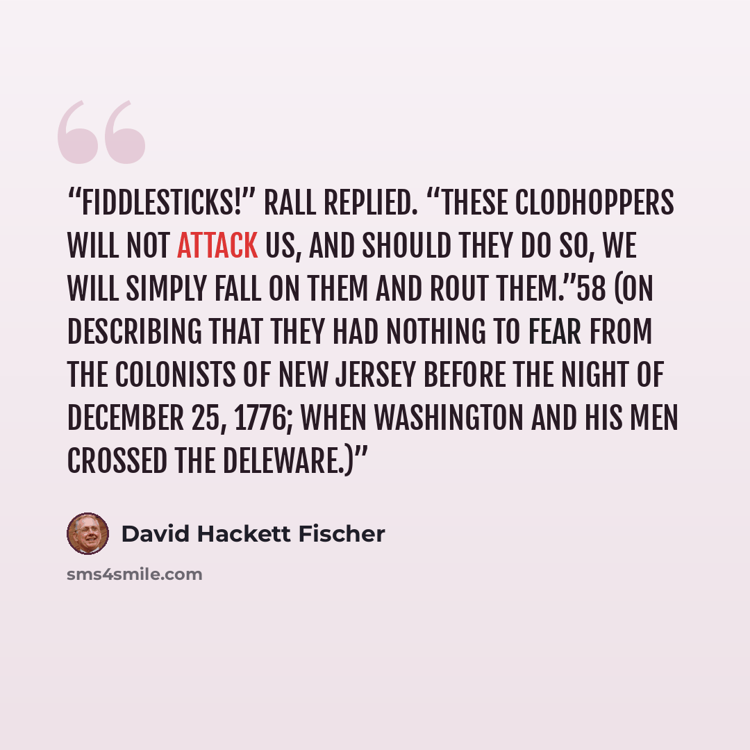 “Fiddlesticks!” Rall replied. “These clodhoppers will not attack us, and should they do so, we will simply fall on them and rout them.”58 (on describing that they had nothing to fear from the COlonists of New Jersey before the night of December 25, 1776; when Washington and his men crossed the…” quote by David Hackett Fischer