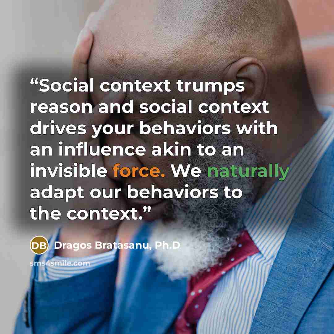 “Social context trumps reason and social context drives your behaviors with an influence akin to an invisible force. We naturally adapt our behaviors to the context.” quote by Dragos Bratasanu, Ph.D