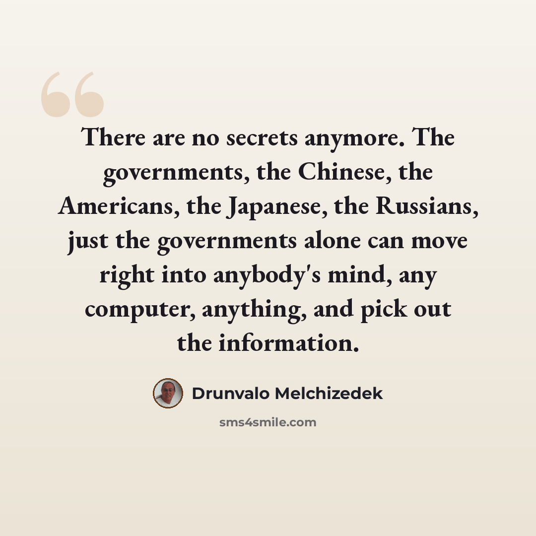 “There are no secrets anymore. The governments, the Chinese, the Americans, the Japanese, the Russians, just the governments alone can move right into anybody's mind, any computer, anything, and pick out the information.” quote by Drunvalo Melchizedek