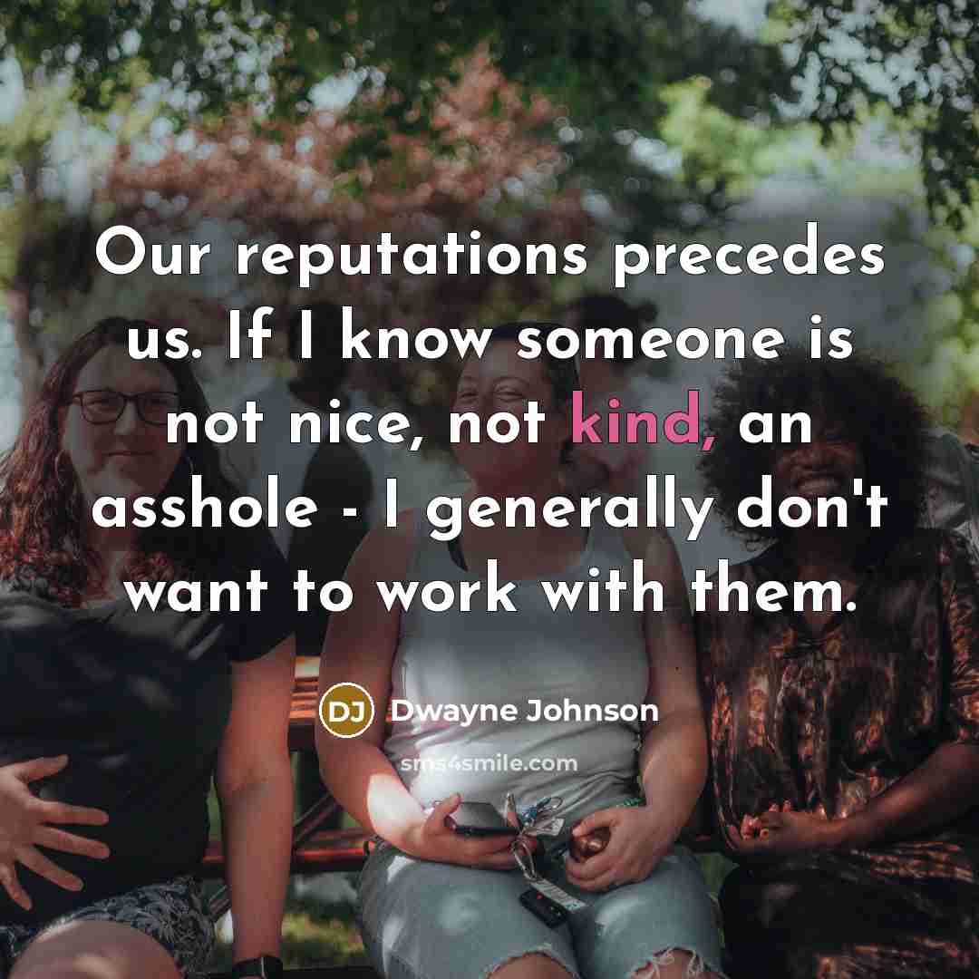 “Our reputations precedes us. If I know someone is not nice, not kind, an asshole - I generally don't want to work with them.” quote by Dwayne Johnson