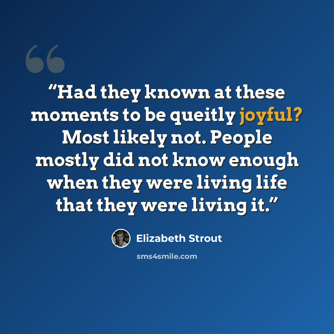“Had they known at these moments to be queitly joyful? Most likely not. People mostly did not know enough when they were living life that they were living it.” quote by Elizabeth Strout