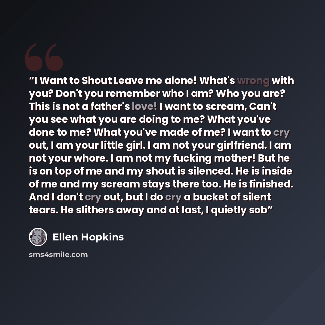 “I Want to Shout Leave me alone! What's wrong with you? Don't you remember who I am? Who you are? This is not a father's love! I want to scream, Can't you see what you are doing to me? What you've done to me? What you've made of me? I want to cry out, I am your little girl. I am not your…” quote by Ellen Hopkins