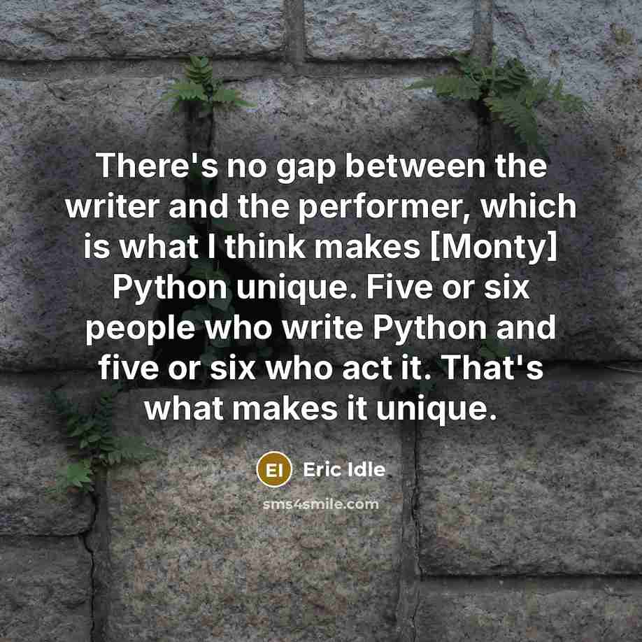 “There's no gap between the writer and the performer, which is what I think makes [Monty] Python unique. Five or six people who write Python and five or six who act it. That's what makes it unique.” quote by Eric Idle