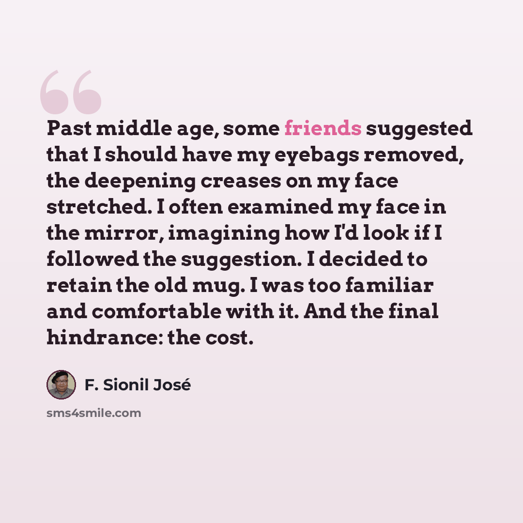 “Past middle age, some friends suggested that I should have my eyebags removed, the deepening creases on my face stretched. I often examined my face in the mirror, imagining how I'd look if I followed the suggestion. I decided to retain the old mug. I was too familiar and comfortable with it. And…” quote by F. Sionil Jose