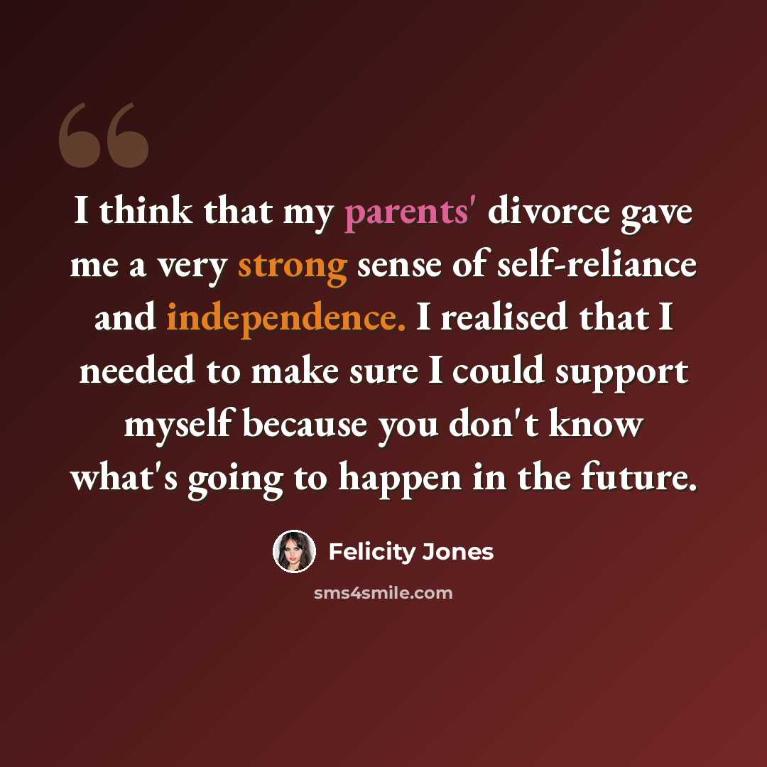 “I think that my parents' divorce gave me a very strong sense of self-reliance and independence. I realised that I needed to make sure I could support myself because you don't know what's going to happen in the future.” quote by Felicity Jones