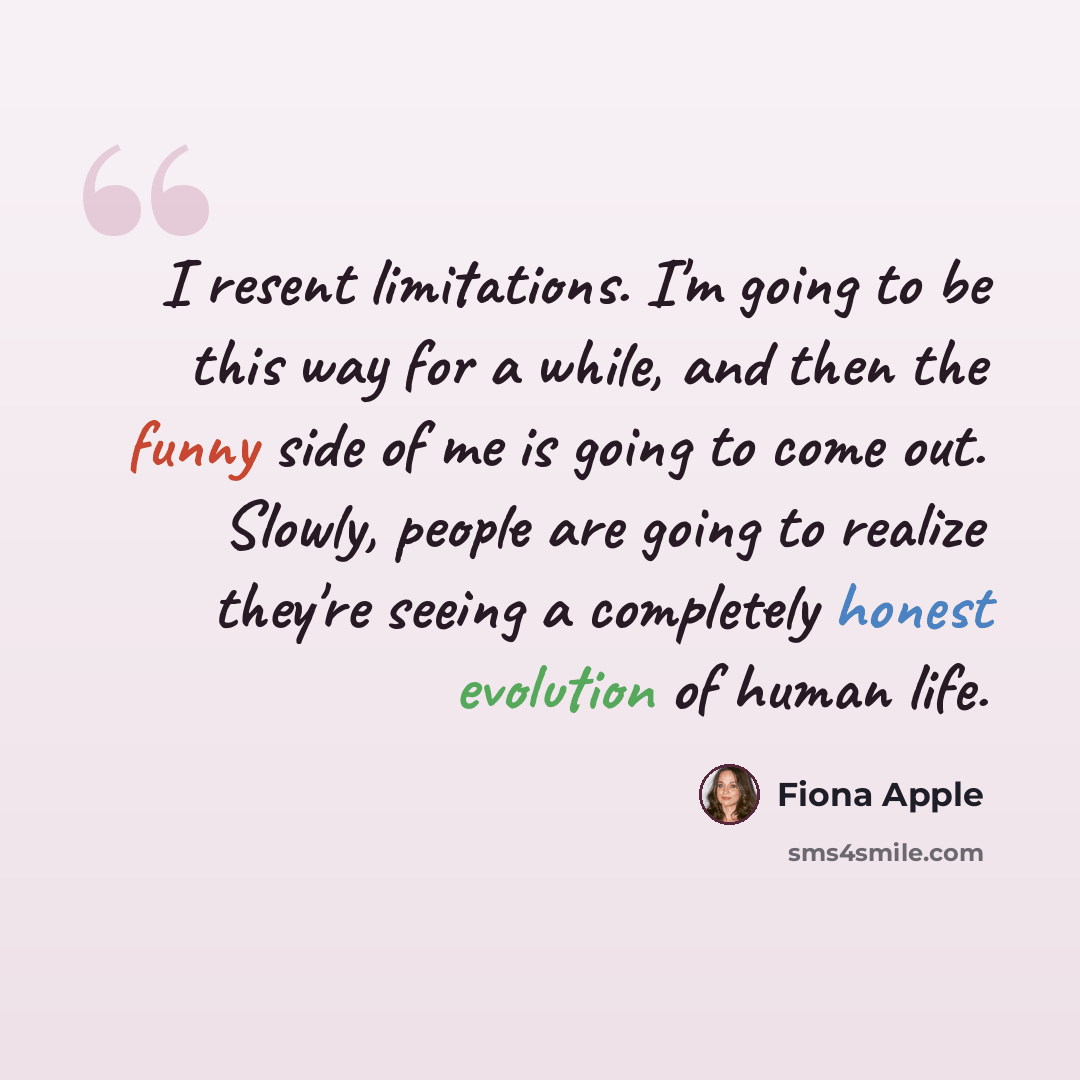 “I resent limitations. I'm going to be this way for a while, and then the funny side of me is going to come out. Slowly, people are going to realize they're seeing a completely honest evolution of human life.” quote by Fiona Apple