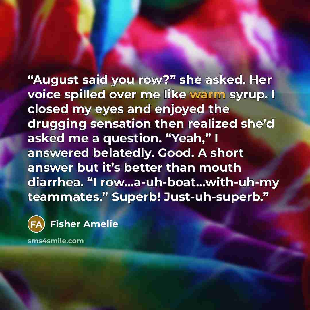 “August said you row?” she asked. Her voice spilled over me like warm syrup. I closed my eyes and enjoyed the drugging sensation then realized she’d asked me a question. “Yeah,” I answered belatedly. Good. A short answer but it’s better than mouth diarrhea. “I row...a-uh-boat...with-uh-my…” quote by Fisher Amelie