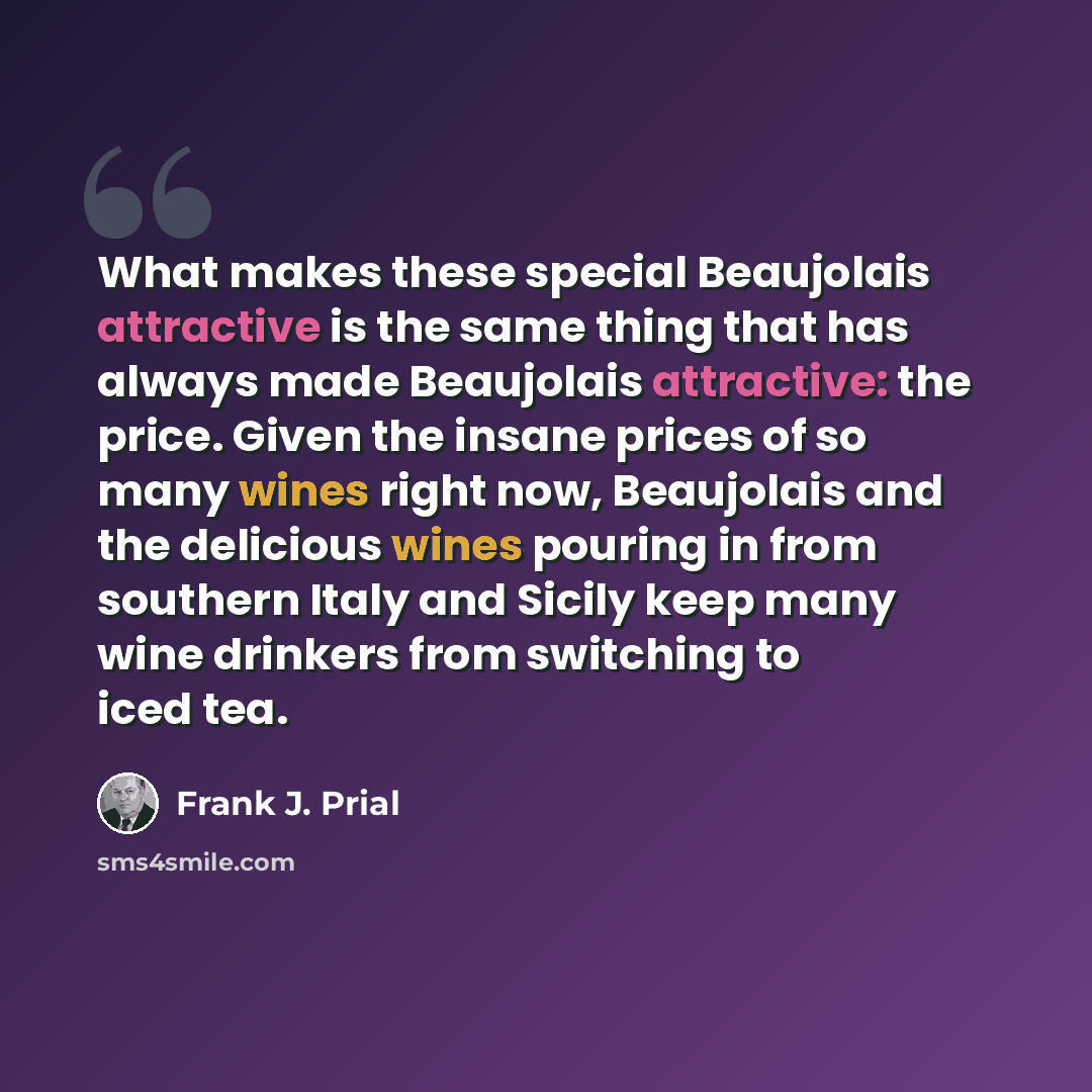 “What makes these special Beaujolais attractive is the same thing that has always made Beaujolais attractive: the price. Given the insane prices of so many wines right now, Beaujolais and the delicious wines pouring in from southern Italy and Sicily keep many wine drinkers from switching to iced tea.” quote by Frank J. Prial