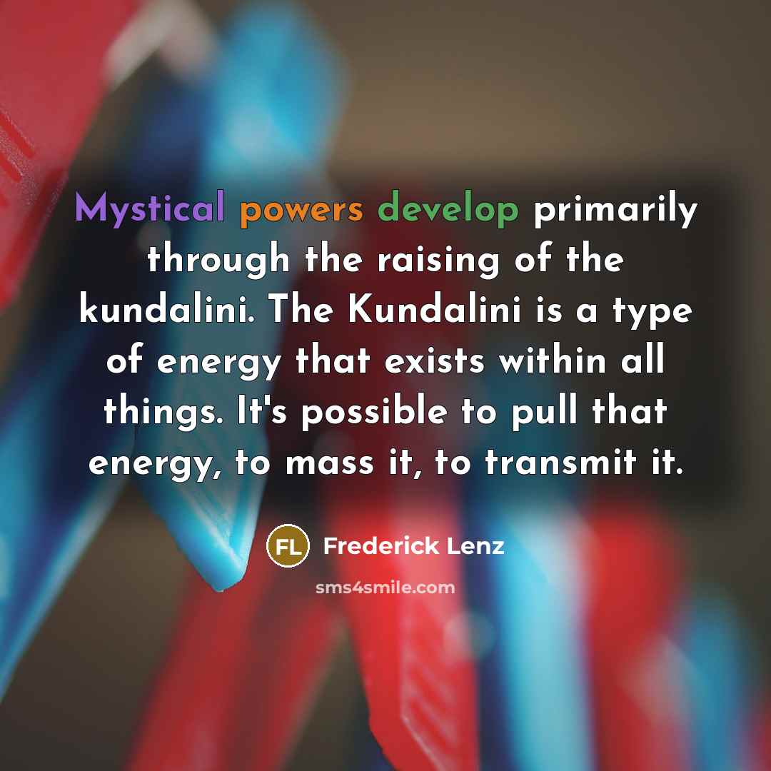 “Mystical powers develop primarily through the raising of the kundalini. The Kundalini is a type of energy that exists within all things. It's possible to pull that energy, to mass it, to transmit it.” quote by Frederick Lenz