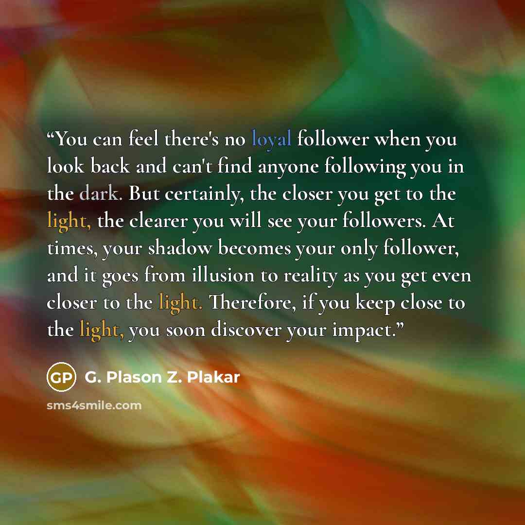 “You can feel there's no loyal follower when you look back and can't find anyone following you in the dark. But certainly, the closer you get to the light, the clearer you will see your followers. At times, your shadow becomes your only follower, and it goes from illusion to reality as you get even…” quote by G. Plason Z. Plakar