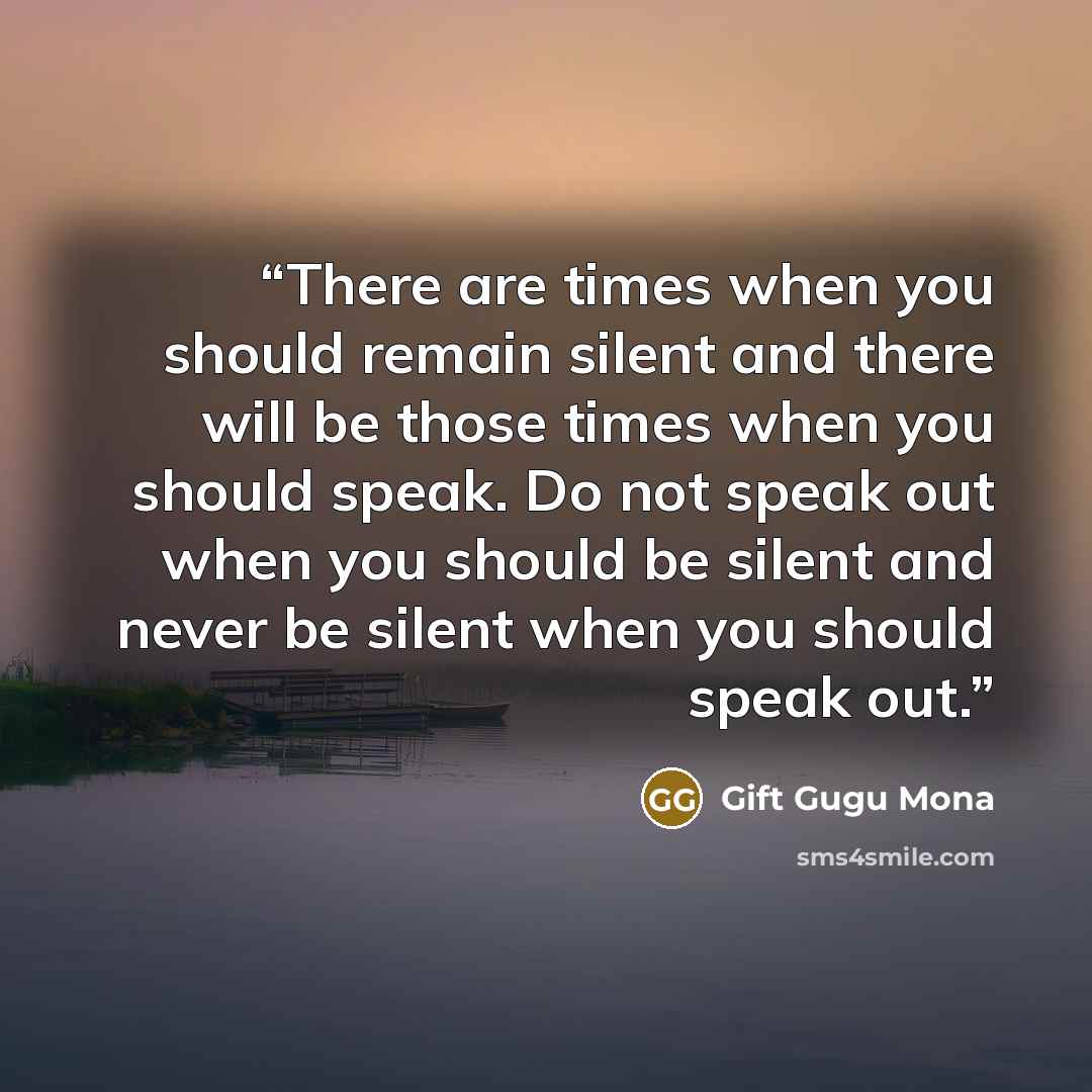 “There are times when you should remain silent and there will be those times when you should speak. Do not speak out when you should be silent and never be silent when you should speak out.” quote by Gift Gugu Mona