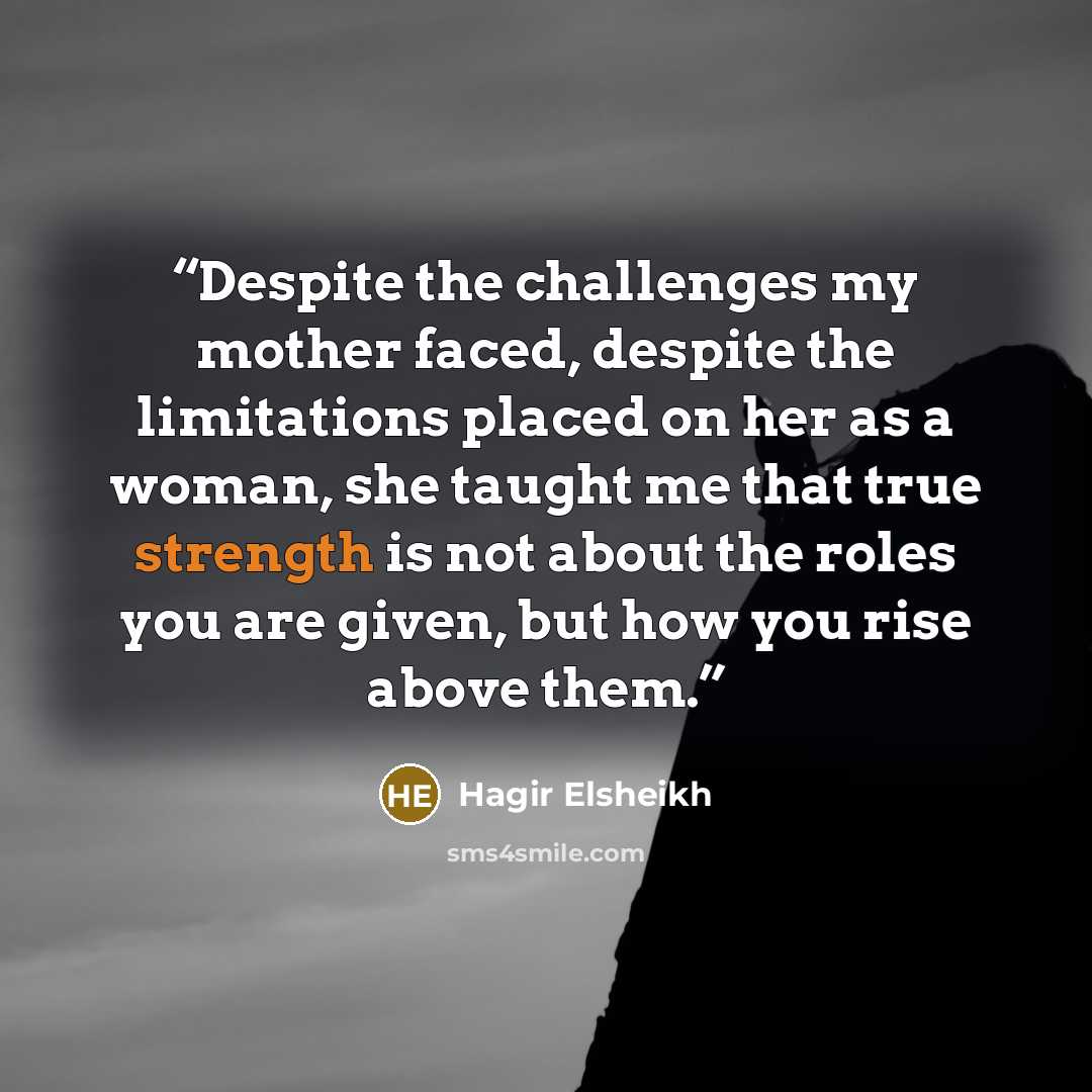 “Despite the challenges my mother faced, despite the limitations placed on her as a woman, she taught me that true strength is not about the roles you are given, but how you rise above them.” quote by Hagir Elsheikh