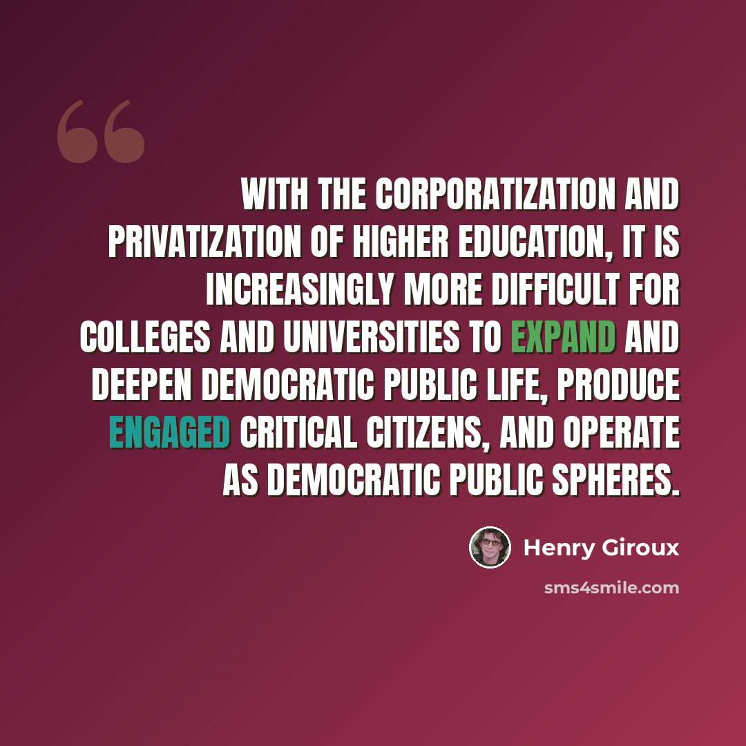 “With the corporatization and privatization of higher education, it is increasingly more difficult for colleges and universities to expand and deepen democratic public life, produce engaged critical citizens, and operate as democratic public spheres.” quote by Henry Giroux
