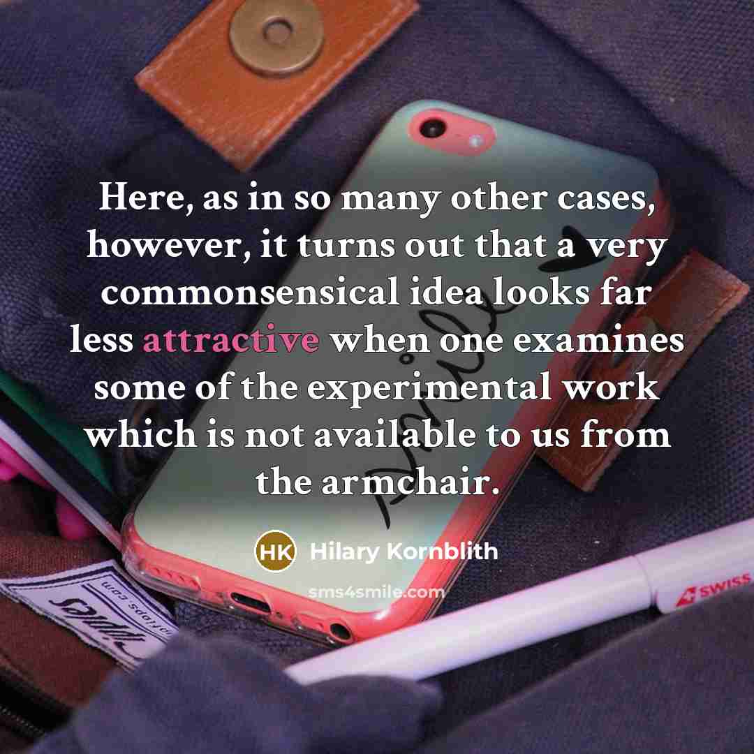 “Here, as in so many other cases, however, it turns out that a very commonsensical idea looks far less attractive when one examines some of the experimental work which is not available to us from the armchair.” quote by Hilary Kornblith