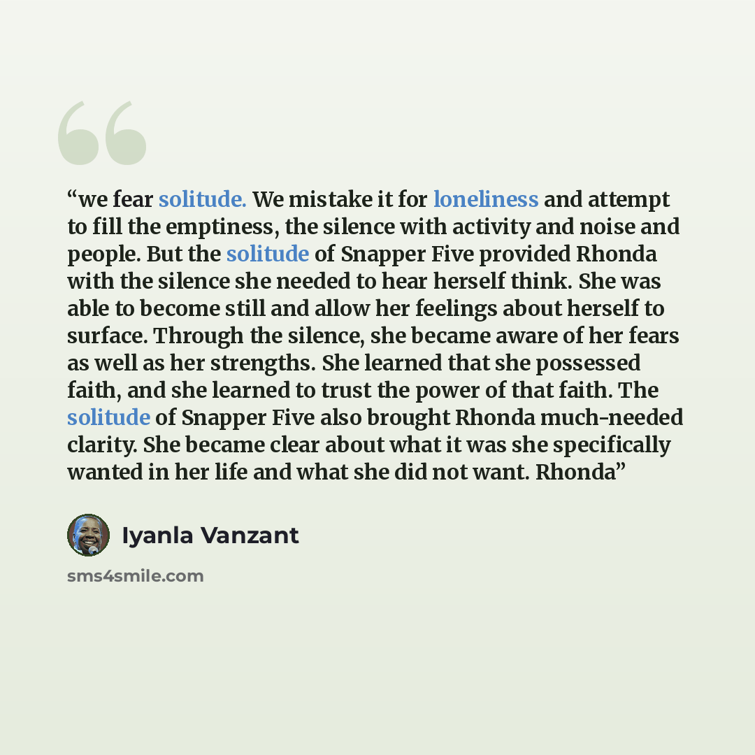 “we fear solitude. We mistake it for loneliness and attempt to fill the emptiness, the silence with activity and noise and people. But the solitude of Snapper Five provided Rhonda with the silence she needed to hear herself think. She was able to become still and allow her feelings about herself to…” quote by Iyanla Vanzant