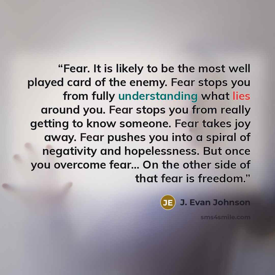 “Fear. It is likely to be the most well played card of the enemy. Fear stops you from fully understanding what lies around you. Fear stops you from really getting to know someone. Fear takes joy away. Fear pushes you into a spiral of negativity and hopelessness. But once you overcome fear… On the…” quote by J. Evan Johnson