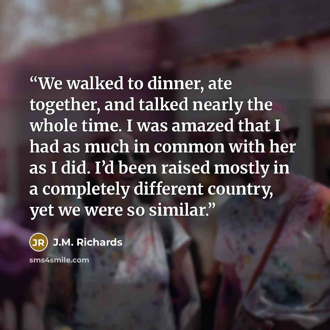 “We walked to dinner, ate together, and talked nearly the whole time. I was amazed that I had as much in common with her as I did. I’d been raised mostly in a completely different country, yet we were so similar.” quote by J.M. Richards