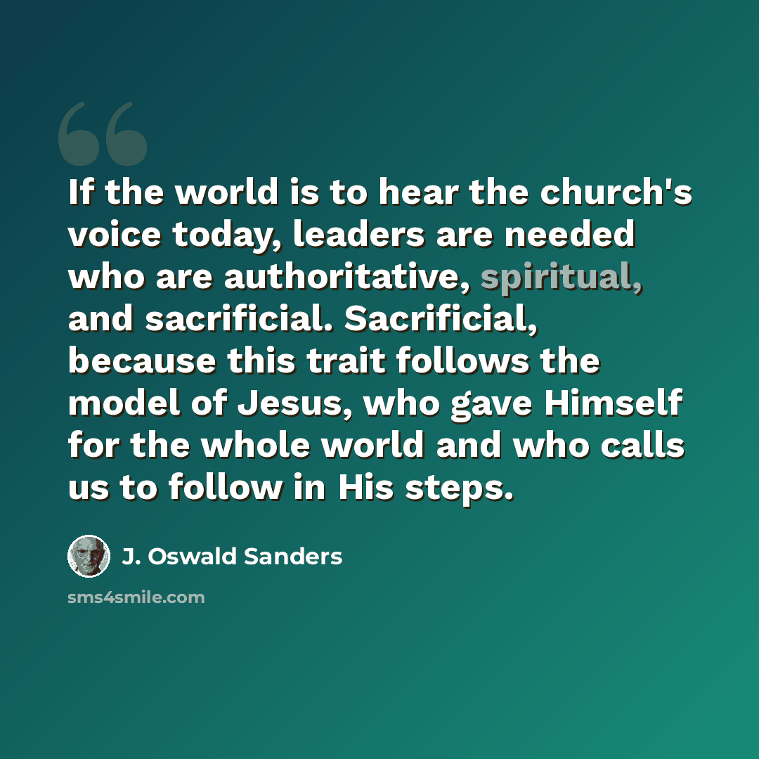 “If the world is to hear the church's voice today, leaders are needed who are authoritative, spiritual, and sacrificial. Sacrificial, because this trait follows the model of Jesus, who gave Himself for the whole world and who calls us to follow in His steps.” quote by J. Oswald Sanders