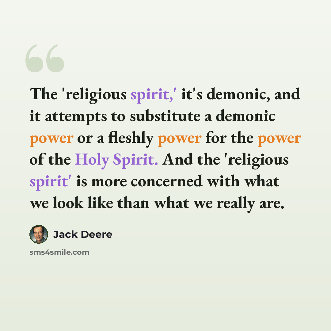 “The 'religious spirit,' it's demonic, and it attempts to substitute a demonic power or a fleshly power for the power of the Holy Spirit. And the 'religious spirit' is more concerned with what we look like than what we really are.” quote by Jack Deere