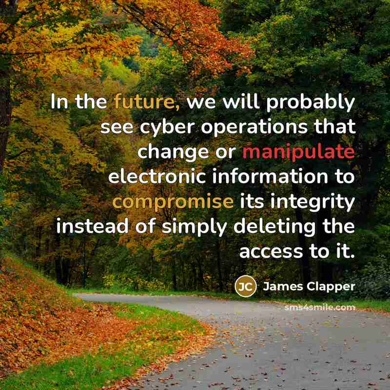 “In the future, we will probably see cyber operations that change or manipulate electronic information to compromise its integrity instead of simply deleting the access to it.” quote by James Clapper