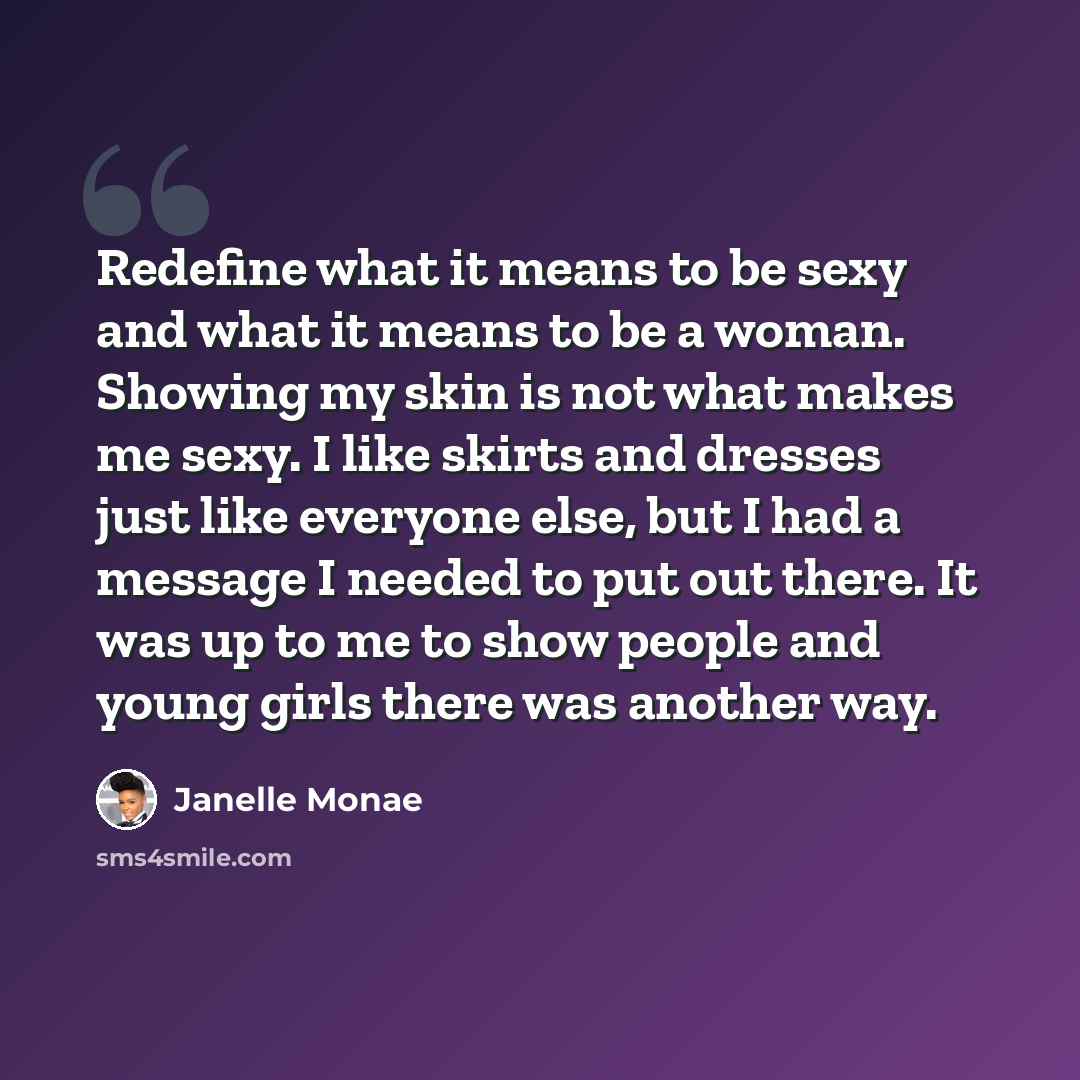 “Redefine what it means to be sexy and what it means to be a woman. Showing my skin is not what makes me sexy. I like skirts and dresses just like everyone else, but I had a message I needed to put out there. It was up to me to show people and young girls there was another way.” quote by Janelle Monae