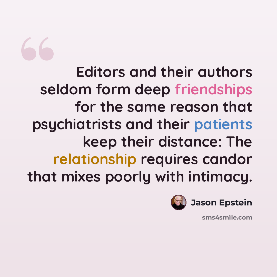 “Editors and their authors seldom form deep friendships for the same reason that psychiatrists and their patients keep their distance: The relationship requires candor that mixes poorly with intimacy.” quote by Jason Epstein