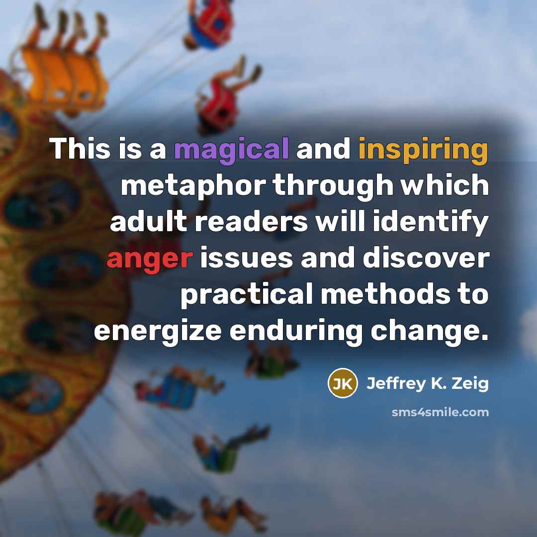 “This is a magical and inspiring metaphor through which adult readers will identify anger issues and discover practical methods to energize enduring change.” quote by Jeffrey K. Zeig