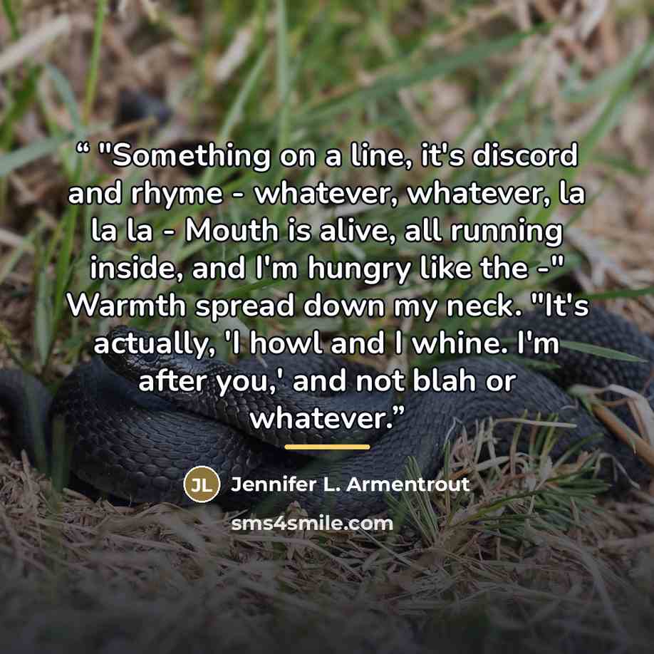 “"Something on a line, it's discord and rhyme - whatever, whatever, la la la - Mouth is alive, all running inside, and I'm hungry like the -" Warmth spread down my neck. "It's actually, 'I howl and I whine. I'm after you,' and not blah or whatever.” quote by Jennifer L. Armentrout