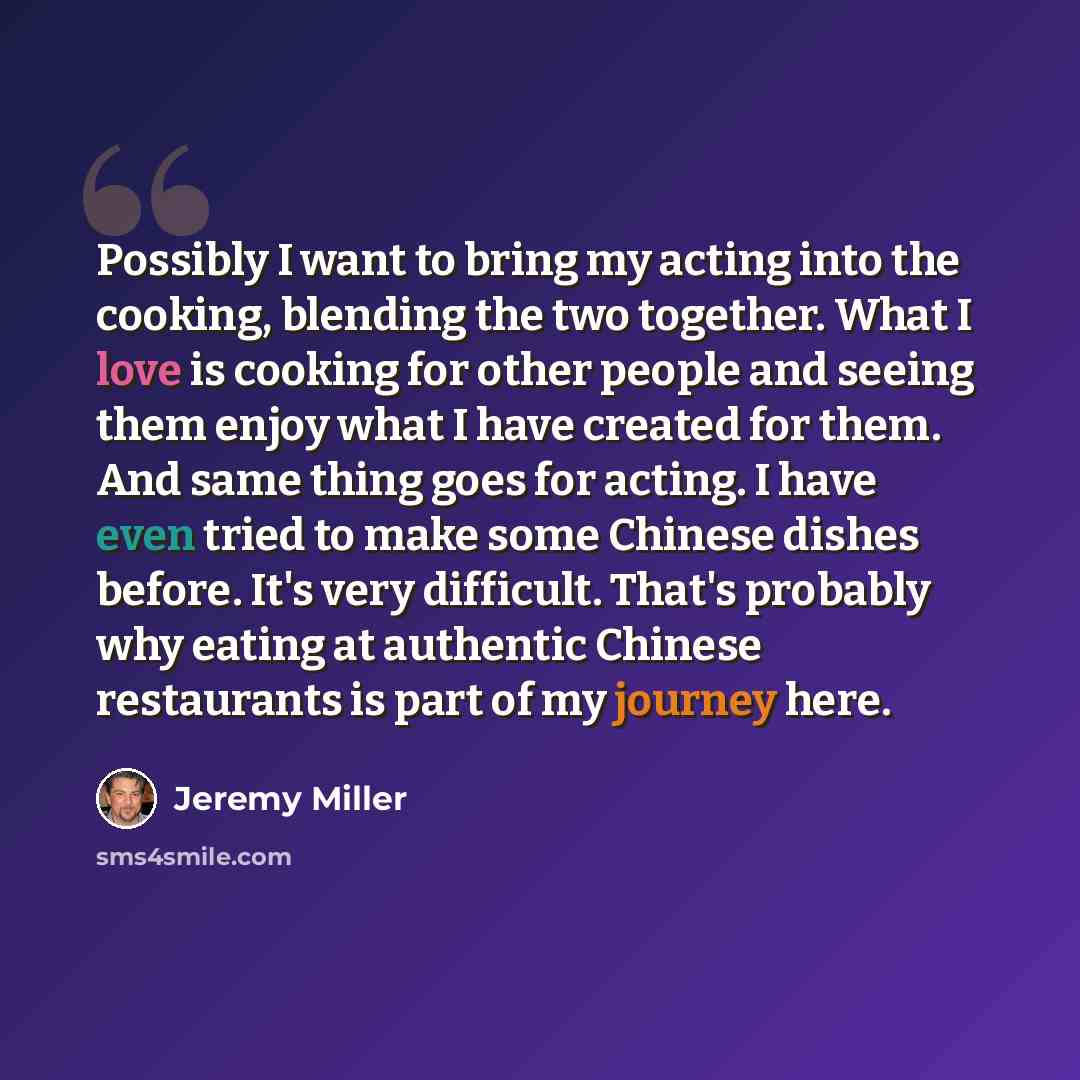 “Possibly I want to bring my acting into the cooking, blending the two together. What I love is cooking for other people and seeing them enjoy what I have created for them. And same thing goes for acting. I have even tried to make some Chinese dishes before. It's very difficult. That's probably why…” quote by Jeremy Miller