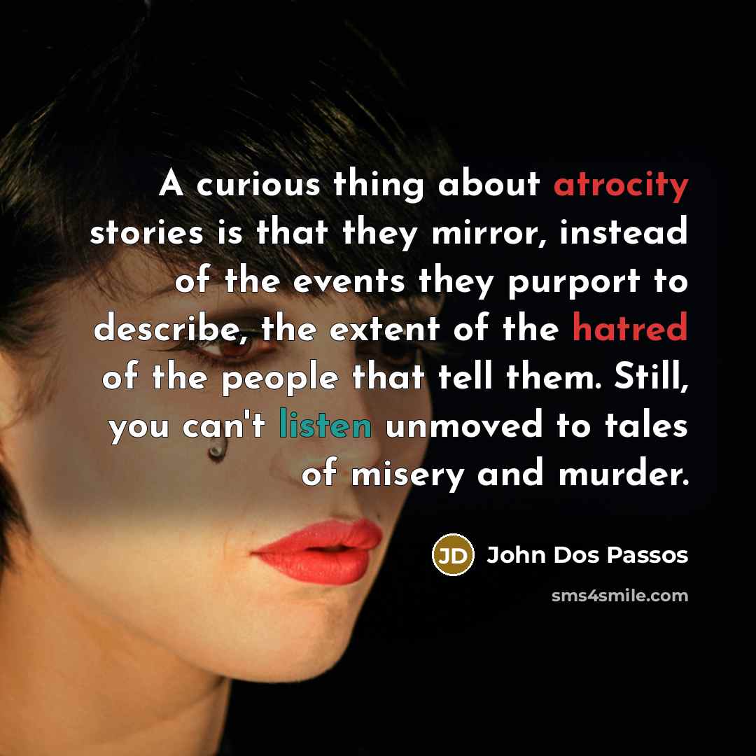 “A curious thing about atrocity stories is that they mirror, instead of the events they purport to describe, the extent of the hatred of the people that tell them. Still, you can't listen unmoved to tales of misery and murder.” quote by John Dos Passos