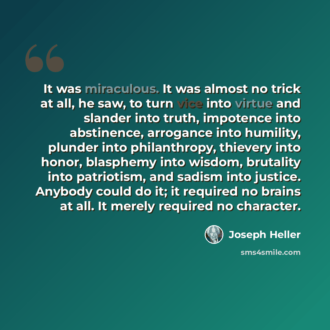 “It was miraculous. It was almost no trick at all, he saw, to turn vice into virtue and slander into truth, impotence into abstinence, arrogance into humility, plunder into philanthropy, thievery into honor, blasphemy into wisdom, brutality into patriotism, and sadism into justice. Anybody could do…” quote by Joseph Heller