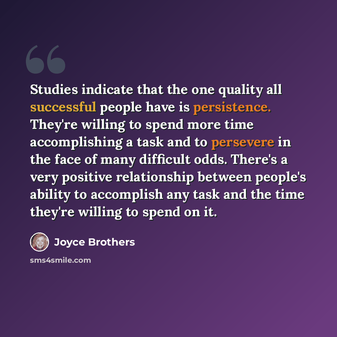 “Studies indicate that the one quality all successful people have is persistence. They're willing to spend more time accomplishing a task and to persevere in the face of many difficult odds. There's a very positive relationship between people's ability to accomplish any task and the time they're…” quote by Joyce Brothers