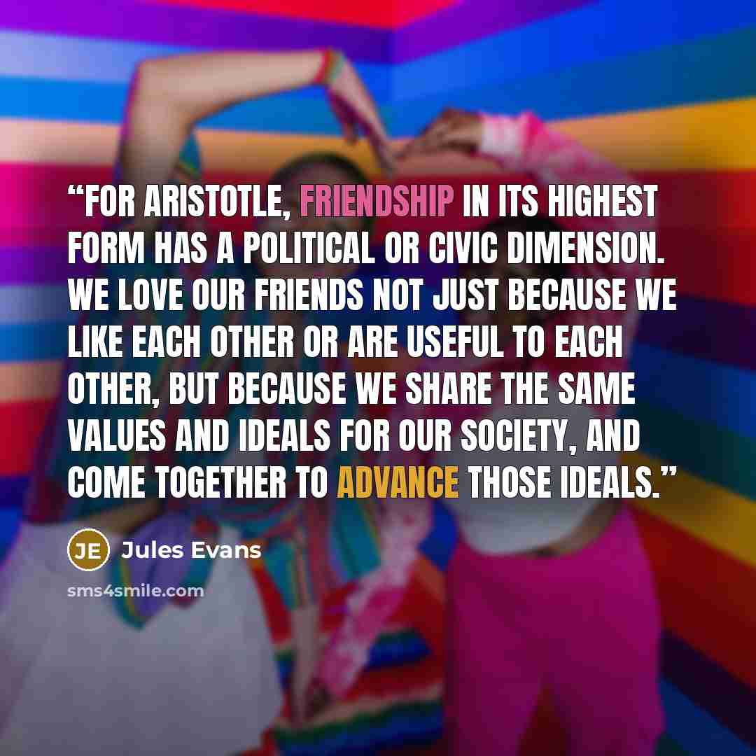 “For Aristotle, friendship in its highest form has a political or civic dimension. We love our friends not just because we like each other or are useful to each other, but because we share the same values and ideals for our society, and come together to advance those ideals.” quote by Jules Evans