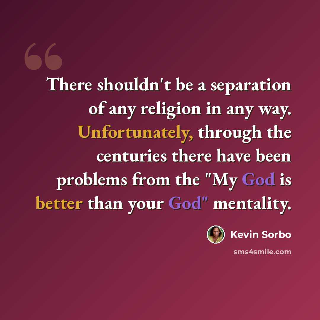 “There shouldn't be a separation of any religion in any way. Unfortunately, through the centuries there have been problems from the "My God is better than your God" mentality.” quote by Kevin Sorbo