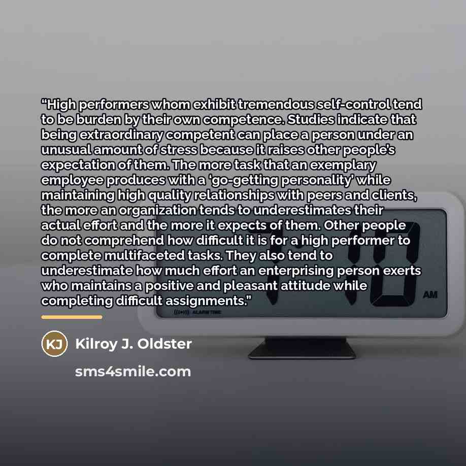 “High performers whom exhibit tremendous self-control tend to be burden by their own competence. Studies indicate that being extraordinary competent can place a person under an unusual amount of stress because it raises other people’s expectation of them. The more task that an exemplary employee…” quote by Kilroy J. Oldster