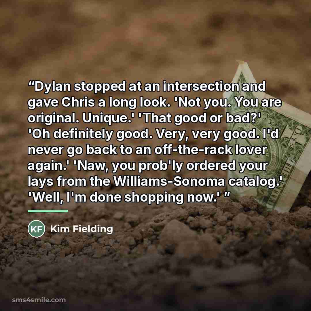 “Dylan stopped at an intersection and gave Chris a long look. 'Not you. You are original. Unique.' 'That good or bad?' 'Oh definitely good. Very, very good. I'd never go back to an off-the-rack lover again.' 'Naw, you prob'ly ordered your lays from the Williams-Sonoma catalog.' 'Well, I'm done…” quote by Kim Fielding