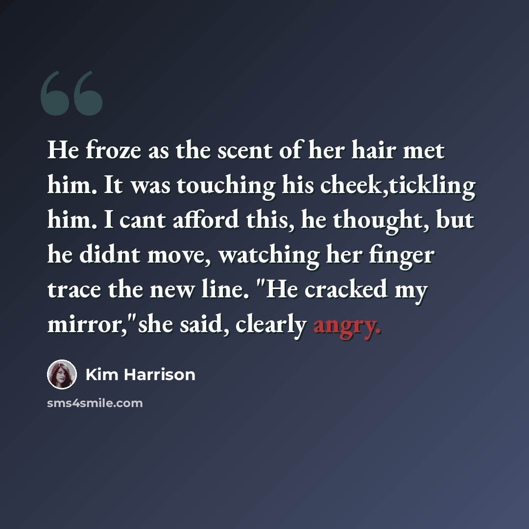 “He froze as the scent of her hair met him. It was touching his cheek,tickling him. I cant afford this, he thought, but he didnt move, watching her finger trace the new line. "He cracked my mirror,"she said, clearly angry.” quote by Kim Harrison