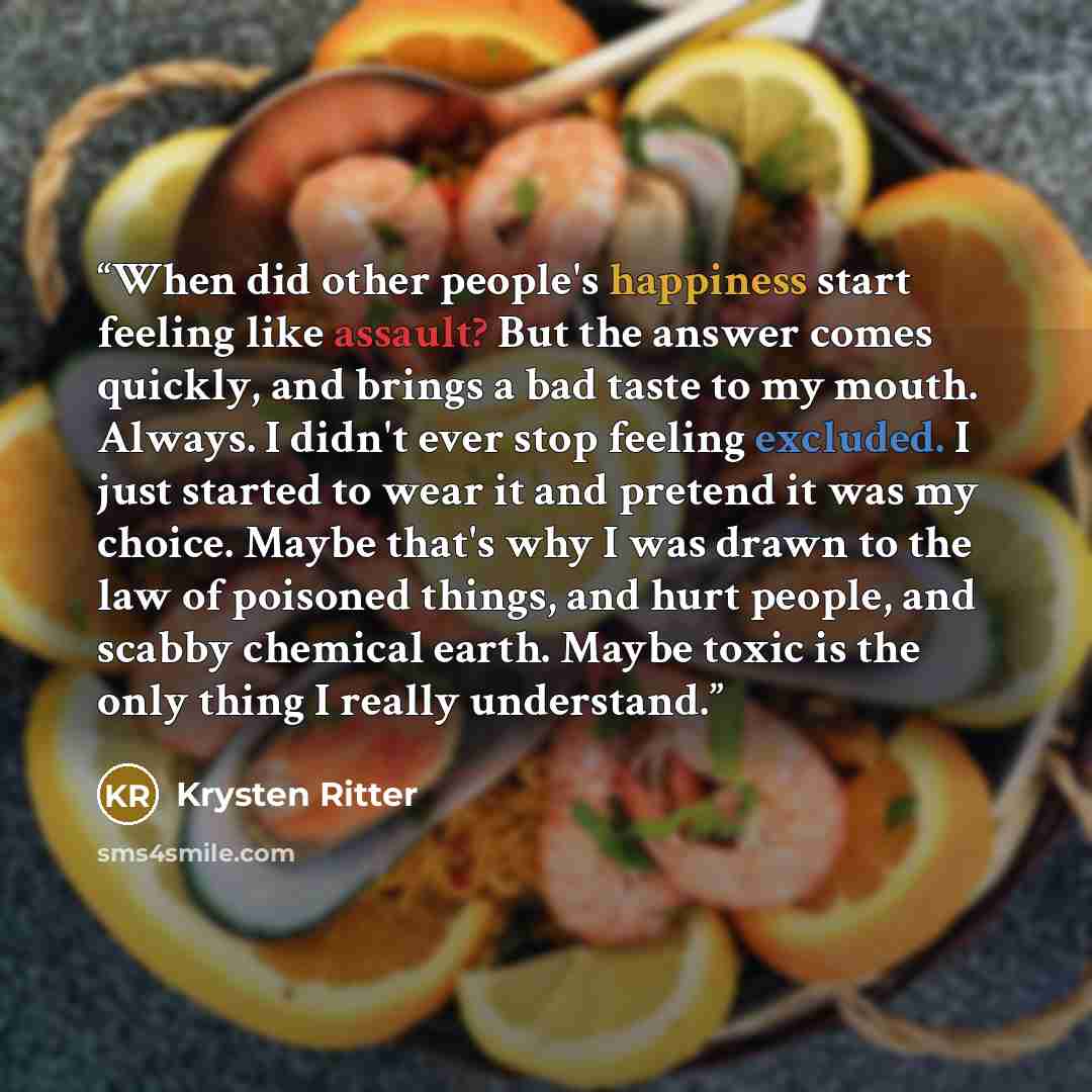 “When did other people's happiness start feeling like assault? But the answer comes quickly, and brings a bad taste to my mouth. Always. I didn't ever stop feeling excluded. I just started to wear it and pretend it was my choice. Maybe that's why I was drawn to the law of poisoned things, and hurt…” quote by Krysten Ritter